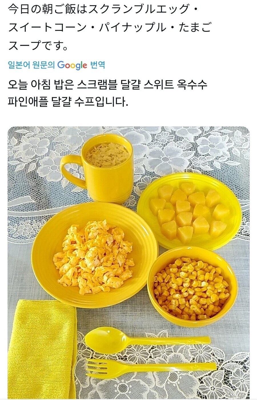 今日の朝ご飯はスクランブルエッグ・ 
スイートコーン・パイナップル・たまごスープです。 
일본어 원문의 Google 번역
오늘 아침 밥은 스크램블 달걀 스위트 옥수수 파인애플 달걀 수프입니다.