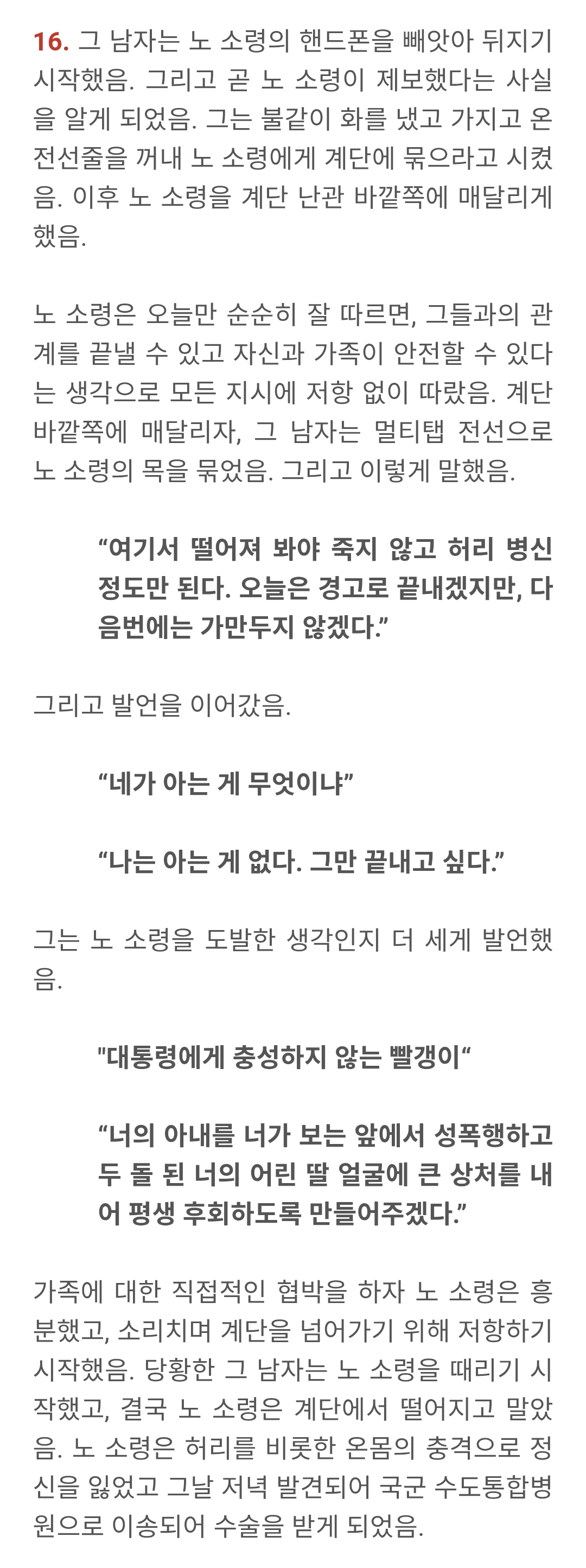 16. 그 남자는 노 소령의 핸드폰을 빼앗아 뒤지기 시작했음. 그리고 곧 노 소령이 제보했다는 사실 을 알게 되었음. 그는 불같이 화를 냈고 가지고 온 전선줄을 꺼내 노 소령에게 계단에 묶으라고 시켰 음. 이후 노 소령을 계단 난관 바깥쪽에 매달리게 했음.
노 소령은 오늘만 순순히 잘 따르면, 그들과의 관 계를 끝낼 수 있고 자신과 가족이 안전할 수 있다 는 생각으로 모든 지시에 저항 없이 따랐음. 계단 바깥쪽에 매달리자, 그 남자는 멀티탭 전선으로 노 소령의 목을 묶었음. 그리고 이렇게 말했음.
"여기서 떨어져 봐야 죽지 않고 허리 병신 정도만 된다. 오늘은 경고로 끝내겠지만, 다 음번에는 가만두지 않겠다."
그리고 발언을 이어갔음.
"네가 아는 게 무엇이냐"
"나는 아는 게 없다. 그만 끝내고 싶다."
그는 노 소령을 도발한 생각인지 더 세게 발언했 음.
"대통령에게 충성하지 않는 빨갱이"
"너의 아내를 너가 보는 앞에서 성폭행하고 두 돌된 너의 어린 딸 얼굴에 큰 상처를 내 어 평생 후회하도록 만들어주겠다."
가족에 대한 직접적인 협박을 하자 노 소령은 흥 분했고, 소리치며 계단을 넘어가기 위해 저항하기 시작했음. 당황한 그 남자는 노 소령을 때리기 시 작했고, 결국 노 소령은 계단에서 떨어지고 말았 음. 노 소령은 허리를 비롯한 온몸의 충격으로 정 신을 잃었고 그날 저녁 발견되어 국군 수도통합병 원으로 이송되어 수술을 받게 되었음.