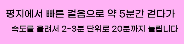 1. 평지에서 빠른 걸음으로 약 5분간 걷다가, 속도를 올려서 2~3분 단위로 20분까지 늘립니다.