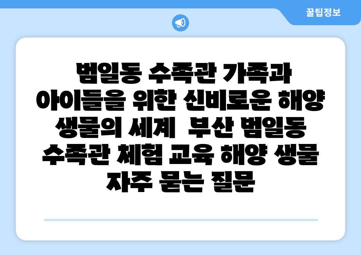 범일동 수족관 가족과 아이들을 위한 신비로운 해양 생물의 세계 부산 범일동 수족관 체험 교육 해양 생물 자주 묻는 질문