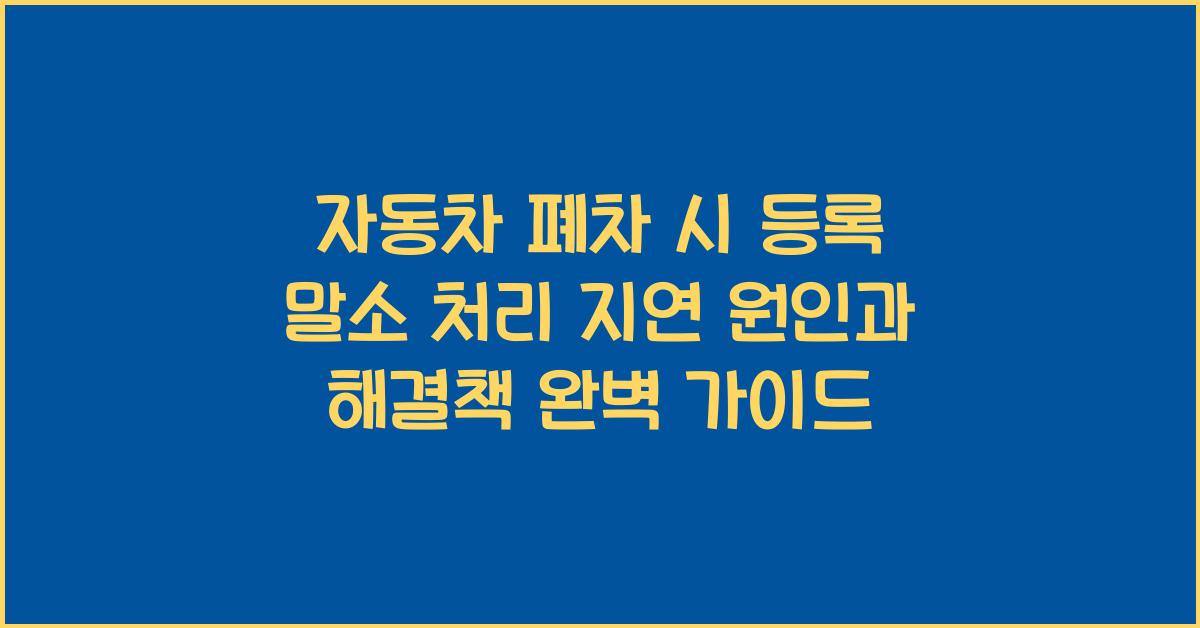 자동차 폐차 시 등록 말소 처리 지연되는 주요 원인과 해결방법