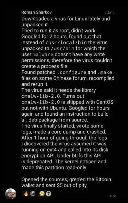 Roman Sharkov
admin
Downloaded a virus for Linux lately and unpacked it.
Tried to run it as root, didn't work. Googled for 2 hours, found out that instead of /usr/local/bin the virus unpacked to /usr/bin for which the user malware doesn't have any write permissions, therefore the virus couldn't create a process file.
Found patched.configure and.make files on some Chinese forum, recompiled and rerun it.
The virus said it needs the library cmalw-lib-2.0. Turns out cmalw-lib-2.0 is shipped with CentOS but not with Ubuntu. Googled for hours again and found an instruction to build a. deb package from source.
The virus finally started, wrote some logs, made a core dump and crashed. After 1 hour of going through the logs I discovered the virus assumed it was running on ext4 and called into its disk encryption API. Under btrfs this API is deprecated. The kernel noticed and made this partition read-only.
Opened the sources, grep'ed the Bitcoin wallet and sent $5 out of pity.
19:50