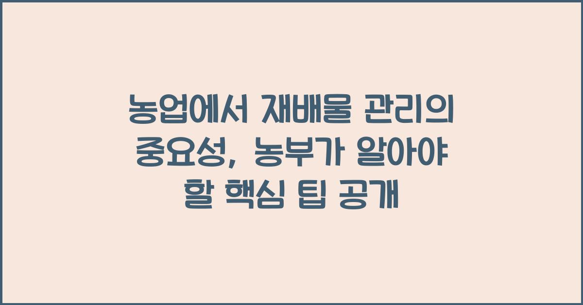 농업에서 재배물 관리의 중요성: 농부가 알아야 할 핵심 팁