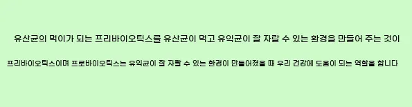   유산균의 먹이가 되는 프리바이오틱스를 유산균이 먹고 유익균이 잘 자랄 수 있는 환경을 만들어 주는 것이 프리바이오틱스이며,  프로바이오틱스는 유익균이 잘 자랄 수 있는 환경이 만들어졌을 때 우리 건강에 도움이 되는 역할을 합니다.