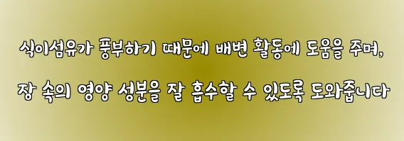  식이섬유가 풍부하기 때문에 배변 활동에 도움을 주며, 장 속의 영양 성분을 잘 흡수할 수 있도록 도와줍니다