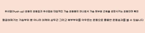  푸쉬업(Push up) 운동의 운동효과 푸쉬업은 대표적인 가슴 운동중의 하나로서, 가슴 윗부분 근육을 성장시키는 운동이며, 특히 팔굽혀펴기는 가슴부위 뿐 아니라 어깨와 삼두근, 그리고 복부부위를 아우르는 운동으로 훌륭한 운동효과를 볼 수 있습니다.