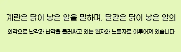  계란은 닭이 낳은 알을 말하며, 달걀은 닭이 낳은 알의 외각으로 난각과 난각을 둘러싸고 있는 흰자와 노른자로 이루어져 있습니다