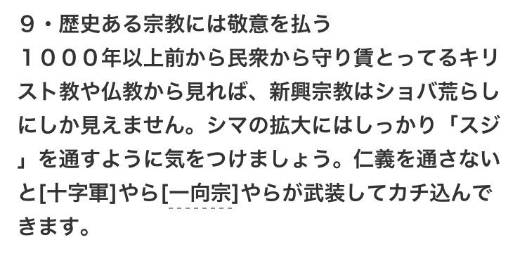 9・歴史ある宗教には敬意を払う 
1000年以上前から民衆から守り賃とってるキリスト教や仏教から見れば、新興宗教はショバ荒らしにしか見えません。シマの拡大にはしっかり「スジ 」を通すように気をつけましょう。仁義を通さないと[十字軍]やら [一向宗]やらが武装してカチ込んできます。