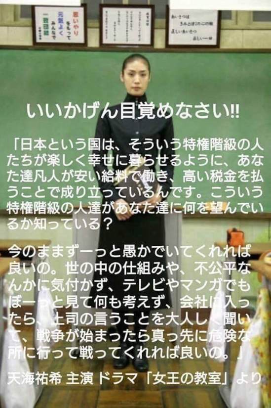 いいかげん目覚めなさい!!
「日本という国は、そういう特権階級の人たちが楽しく幸せに暮らせるように、あなた達凡人が安い給料で働き、高い税金を払うことで成り立っているんです。こういう特権階級の人達があなた達に何を望んでいるか知っている?
今のままずーっと愚かでいてくれれば良いの。世の中の仕組みや、不公平なんかに気付かず、テレビやマンガでもぼーっと見て何も考えず、会社に入ったら、上司の言うことを大人しく聞いて、戦争が始まったら真っ先に危険な所に行って戦ってくれれば良いの。」
天海祐希 主演ドラマ「女王の教室」より