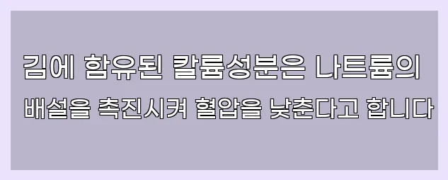  김에 함유된 칼륨성분은 나트륨의 배설을 촉진시켜 혈압을 낮춘다고 합니다