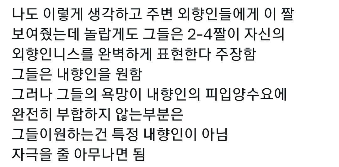 나도 이렇게 생각하고 주변 외향인들에게 이 짤
보여줬는데 놀랍게도 그들은 2-4짤이 자신의
외향인니스를 완벽하게 표현한다 주장함
그들은 내향인을 원함
그러나 그들의 욕망이 내향인의 피입양수요에
완전히 부합하지 않는부분은
그들이원하는건 특정 내향인이 아님
자극을 줄 아무나면 됨