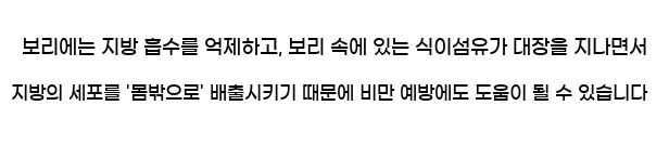  보리에는 지방 흡수를 억제하고, 보리 속에 있는 식이섬유가 대장을 지나면서 지방의 세포를 '몸밖으로' 배출시키기 때문에 비만 예방에도 도움이 될 수 있습니다