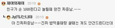 제이와제이 20:10m
친구가 손 놔버린다고 놀릴때 완전 짜증남.--
ㄴ
Jyj의J는나야 20:13
아 진짜짜증남--진짜 밥먹을때랑 쌀때는 개도 안건드린다는데