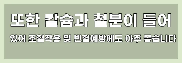  또한 칼슘과 철분이 들어 있어 조혈작용 및 빈혈예방에도 아주 좋습니다