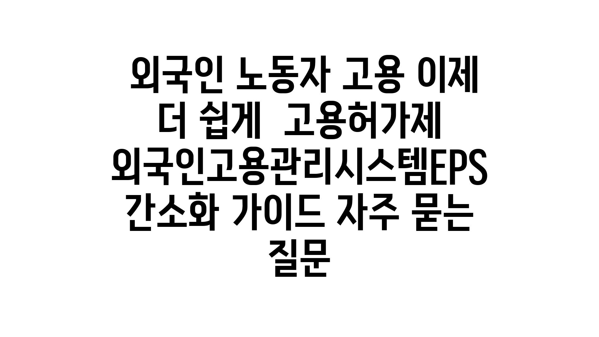  외국인 노동자 고용 이제 더 쉽게  고용허가제  외국인고용관리시스템EPS 간소화 설명서 자주 묻는 질문