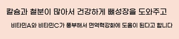  칼슘과 철분이 많아서 건강하게 뼈성장을 도와주고 비타민A와 비타민C가 풍부해서 면역력강화에 도움이 된다고 합니다