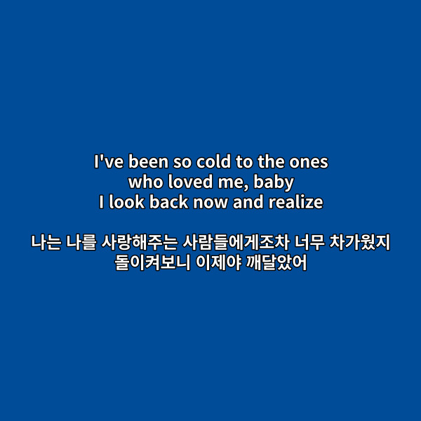 I&#39;ve been so cold to the ones

who loved me&#44; baby

I look back now and realize

나는 나를 사랑해주는

사람들에게조차 너무 차가웠지

돌이켜보니 이제야 깨달았어