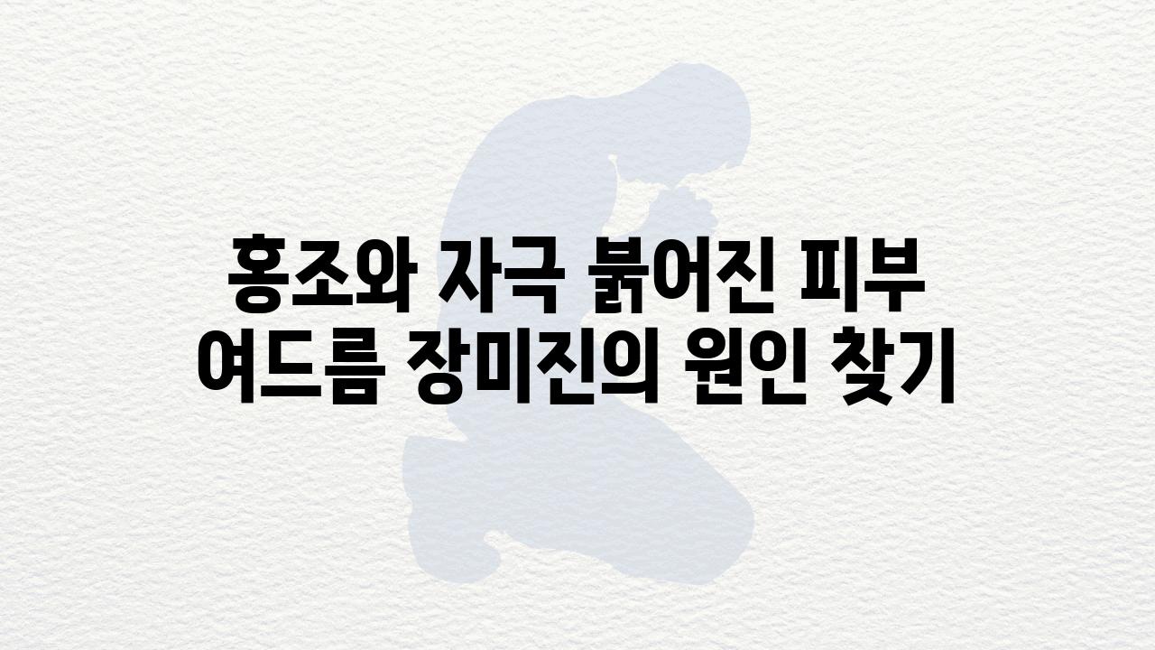 홍조와 자극 붉어진 피부 여드름 장미진의 원인 찾기