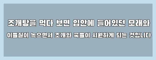  조개탕을 먹다 보면 입안에 들어있던 모래와 이물질이 녹으면서 조개와 국물이 시원하게 되는 것입니다