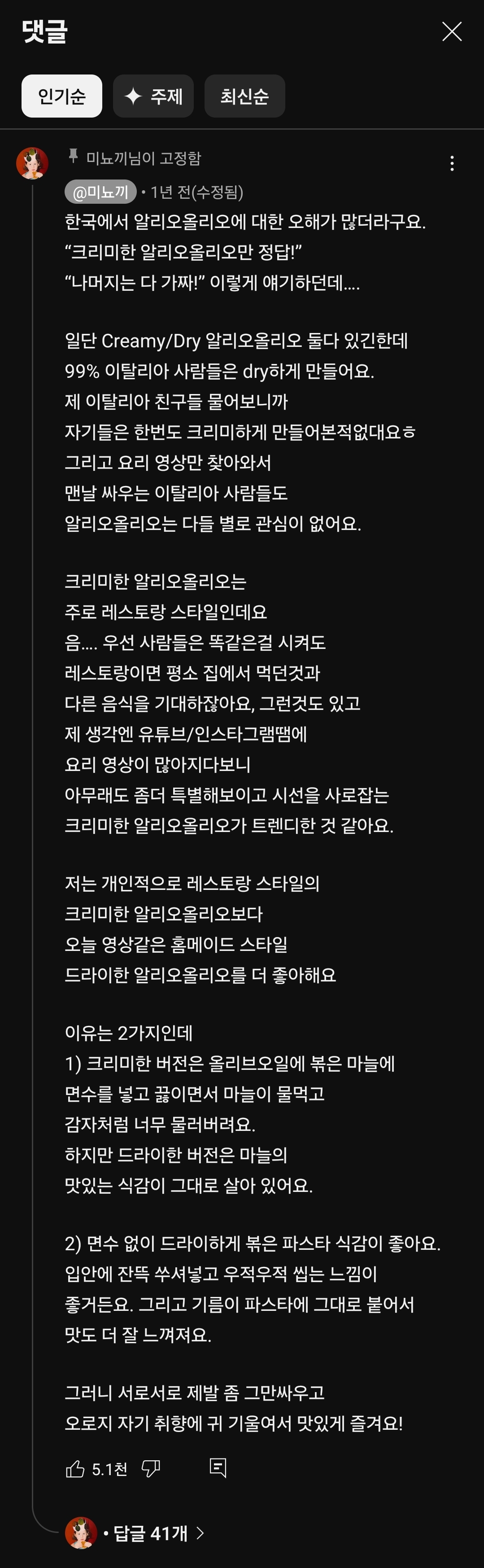 댓글 
X 
최신순 
인기순 
◆ 주제 
후미뇨끼님이 고정함 
미노끼 1년 전(수정됨) 
한국에서 알리오올리오에 대한 오해가 많더라구요. 
&quot;크리미한 알리오올리오만 정답!&quot; &quot;나머지는 다 가짜!&quot; 이렇게 얘기하던데...... 
일단 Creamy/Dry 알리오올리오 둘다 있긴한데 99% 이탈리아 사람들은 dry하게 만들어요. 제 이탈리아 친구들 물어보니까 자기들은 한번도 크리미하게 만들어본적없대요ㅎ 그리고 요리 영상만 찾아와서 맨날 싸우는 이탈리아 사람들도 알리오올리오는 다들 별로 관심이 없어요. 
크리미한 알리오올리오는 주로 레스토랑 스타일인데요 음.... 우선 사람들은 똑같은걸 시켜도 레스토랑이면 평소 집에서 먹던것과 다른 음식을 기대하잖아요, 그런것도 있고 제 생각엔 유튜브/인스타그램땜에 요리 영상이 많아지다보니 아무래도 좀더 특별해보이고 시선을 사로잡는 크리미한 알리오올리오가 트렌디한 것 같아요. 
저는 개인적으로 레스토랑 스타일의 크리미한 알리오올리오보다 오늘 영상같은 홈메이드 스타일 드라이한 알리오올리오를 더 좋아해요 
이유는 2가지인데 1) 크리미한 버전은 올리브오일에 볶은 마늘에 면수를 넣고 끓이면서 마늘이 물먹고 감자처럼 너무 몰러버려요. 하지만 드라이한 버전은 마늘의 맛있는 식감이 그대로 살아 있어요. 
2) 면수 없이 드라이하게 볶은 파스타 식감이 좋아요. 입안에 잔뜩 쑤셔넣고 우적우적 씹는 느낌이 좋거든요. 그리고 기름이 파스타에 그대로 붙어서 맛도 더 잘 느껴져요. 
그러니 서로서로 제발 좀 그만싸우고 오로지 자기 취향에 귀 기울여서 맛있게 즐겨요! 
5.1천 
답글 41개 &gt;