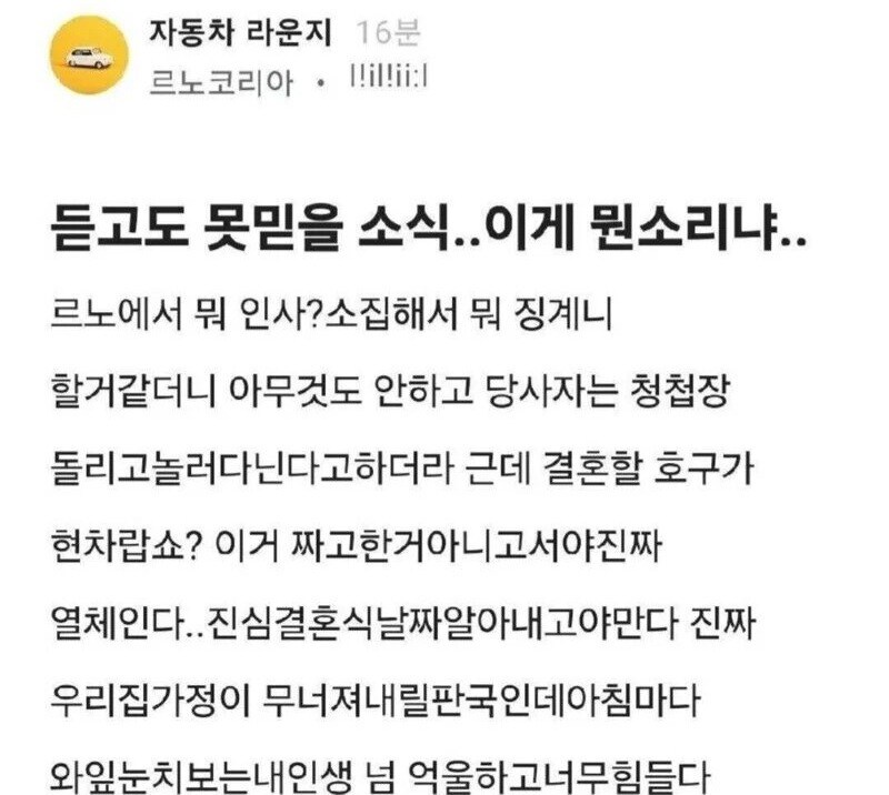 자동차 라운지 16분
르노코리아 !!il!ii:l
듣고도 못믿을 소식.. 이게 뭔소리냐..
르노에서 뭐 인사? 소집해서 뭐 징계니 할거같더니 아무것도 안하고 당사자는 청첩장 돌리고놀러다닌다고하더라 근데 결혼할 호구가 현차랍쇼? 이거 짜고한거아니고서야진짜 열체인다..진심결혼식날짜알아내고야만다 진짜 우리집가정이 무너져내릴판국인데아침마다 와잎눈치보는내인생 넘 억울하고너무힘들다