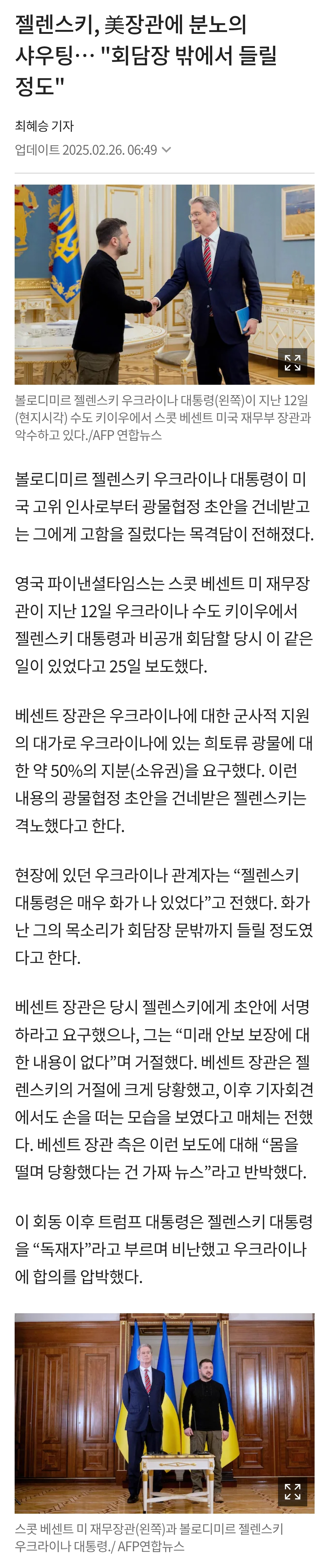 젤렌스키, 美장관에 분노의 샤우팅... &quot;회담장 밖에서 들릴 정도&quot; 
최혜승 기자 
업데이트 2025.02.26.06:49 
콜로디미트랜스키 우크라이나 대출만원)이 지난 12일 (현지시각) 수도 키우에서 스포 센트 미국 재무부 장관과 이수하고 있다. /AFP연합뉴스 
볼로디미르 젤렌스키 우크라이나 대통령이 미 국 고위 인사로부터 광물협정 초안을 건네받고 는 그에게 고함을 질렀다는 목격담이 전해졌다. 
영국 파이낸셜타임스는 스콧 베센트 미 재무장 관이 지난 12일 우크라이나 수도 키이우에서 젤렌스키 대통령과 비공개 회담할 당시 이 같은 일이 있었다고 25일 보도했다. 
베센트 장관은 우크라이나에 대한 군사적 지원 의 대가로 우크라이나에 있는 희토류 광물에 대 한약 50%의 지분(소유권)을 요구했다. 이런 내용의 광물협정 초안을 건네받은 젤렌스키는 격노했다고 한다. 
현장에 있던 우크라이나 관계자는 &quot;젤렌스키 대통령은 매우 화가 나 있었다&quot;고 전했다. 화가 난 그의 목소리가 회담장 문밖까지 들릴 정도였 다고 한다. 
베센트 장관은 당시 젤렌스키에게 초안에 서명 하라고 요구했으나, 그는 &quot;미래 안보 보장에 대 한 내용이 없다&quot;며 거절했다. 베센트 장관은 젤 렌스키의 거절에 크게 당황했고, 이후 기자회견 에서도 손을 떠는 모습을 보였다고 매체는 전했 다. 베센트 장관 측은 이런 보도에 대해 &quot;몸을 떨며 당황했다는 건 가짜 뉴스&quot;라고 반박했다. 
이 회동 이후 트럼프 대통령은 젤렌스키 대통령 을 &quot;독재자&quot;라고 부르며 비난했고 우크라이나 에 합의를 압박했다.