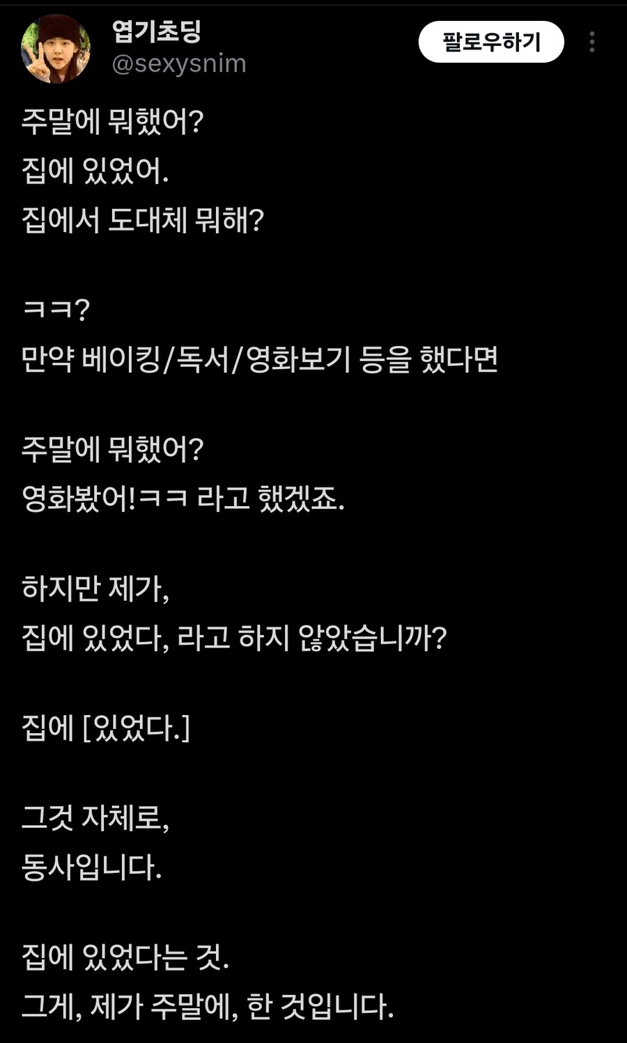 엽기초딩 @sexysnim
팔로우하기
주말에 뭐했어?
집에 있었어.
집에서 도대체 뭐해?
ㅋㅋ?
만약 베이킹/독서/영화보기 등을 했다면
주말에 뭐했어?
영화봤어!ㅋㅋ라고 했겠죠.
하지만 제가,
집에 있었다, 라고 하지 않았습니까?
집에 [있었다.]
그것 자체로,
동사입니다.
집에 있었다는 것.
그게, 제가 주말에, 한 것입니다.