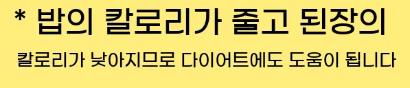  * 밥의 칼로리가 줄고 된장의 칼로리가 낮아지므로 다이어트에도 도움이 됩니다