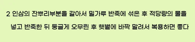  2 인삼의 잔뿌리부분을 갈아서 밀가루 반죽에 섞은 후 적당량의 물을 넣고 반죽한 뒤 둥글게 오무린 후 햇볕에 바짝 말려서 복용하면 좋다