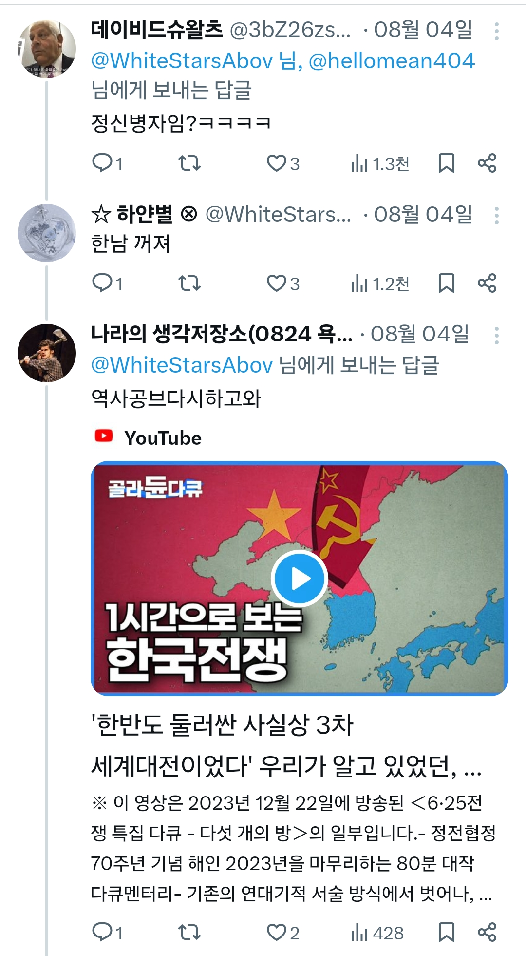 데이비드슈왈츠 @3bZ26zs... 08월 04일
@WhiteStarsAbov 님, @hellomean404
님에게 보내는 답글
정신병자임?ㅋㅋㅋㅋ
1
17
3
1.3천
80
☆ 하얀별 @WhiteStars... • 08월 04일 :
한남 꺼져
1
27
3
1.2천
80
나라의 생각저장소(0824 욕.... 08월 04일
@WhiteStarsAbov 님에게 보내는 답글
역사공브다시하고와
►YouTube
골라둔다큐
1시간으로 보는 한국전쟁
'한반도 둘러싼 사실상 3차
세계대전이었다' 우리가 알고 있었던,
※ 이 영상은 2023년 12월 22일에 방송된 <6·25전
쟁 특집 다큐 - 다섯 개의 방>의 일부입니다.- 정전협정
70주년 기념 해인 2023년을 마무리하는 80분 대작
다큐멘터리 - 기존의 연대기적 서술 방식에서 벗어나, ...
1
2
428