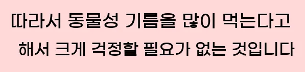  따라서 동물성 기름을 많이 먹는다고 해서 크게 걱정할 필요가 없는 것입니다