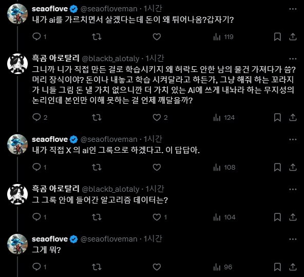 seaoflove @seaofloveman 1시간
내가 ai를 가르치면서 살겠다는데 돈이 왜 튀어나옴?갑자기?
1
27
119
흑곰 아로탈리 @blackb_alotaly 1시간
그니까 니가 직접 만든 걸로 학습시키지 왜 허락도 안한 남의 물건 가져다가 씀? 머리 장식이야? 돈이나 내놓고 학습 시켜달라고 하든가, 그냥 해줘 하는 꼬라지 가 니들 그림 돈 낼 가치 없으니깐 더 가치 있는 Ai에 쓰게 내놔라 하는 무지성의 논리인데 본인만 이해 못하는 걸 언제 깨달을까?
2
27
2
seaoflove @seaofloveman 1시간
내가 직접 X의 ai인 그록으로 하겠다고. 이 답답아.
1
흑곰 아로탈리 @blackb_alotaly 1시간
그 그록 안에 들어간 알고리즘 데이터는?
1
27
seaoflove
@seaofloveman 1시간
그게 뭐?
1