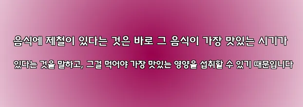  음식에 제철이 있다는 것은 바로 그 음식이 가장 맛있는 시기가 있다는 것을 말하고, 그걸 먹어야 가장 맛있는 영양을 섭취할 수 있기 때문입니다