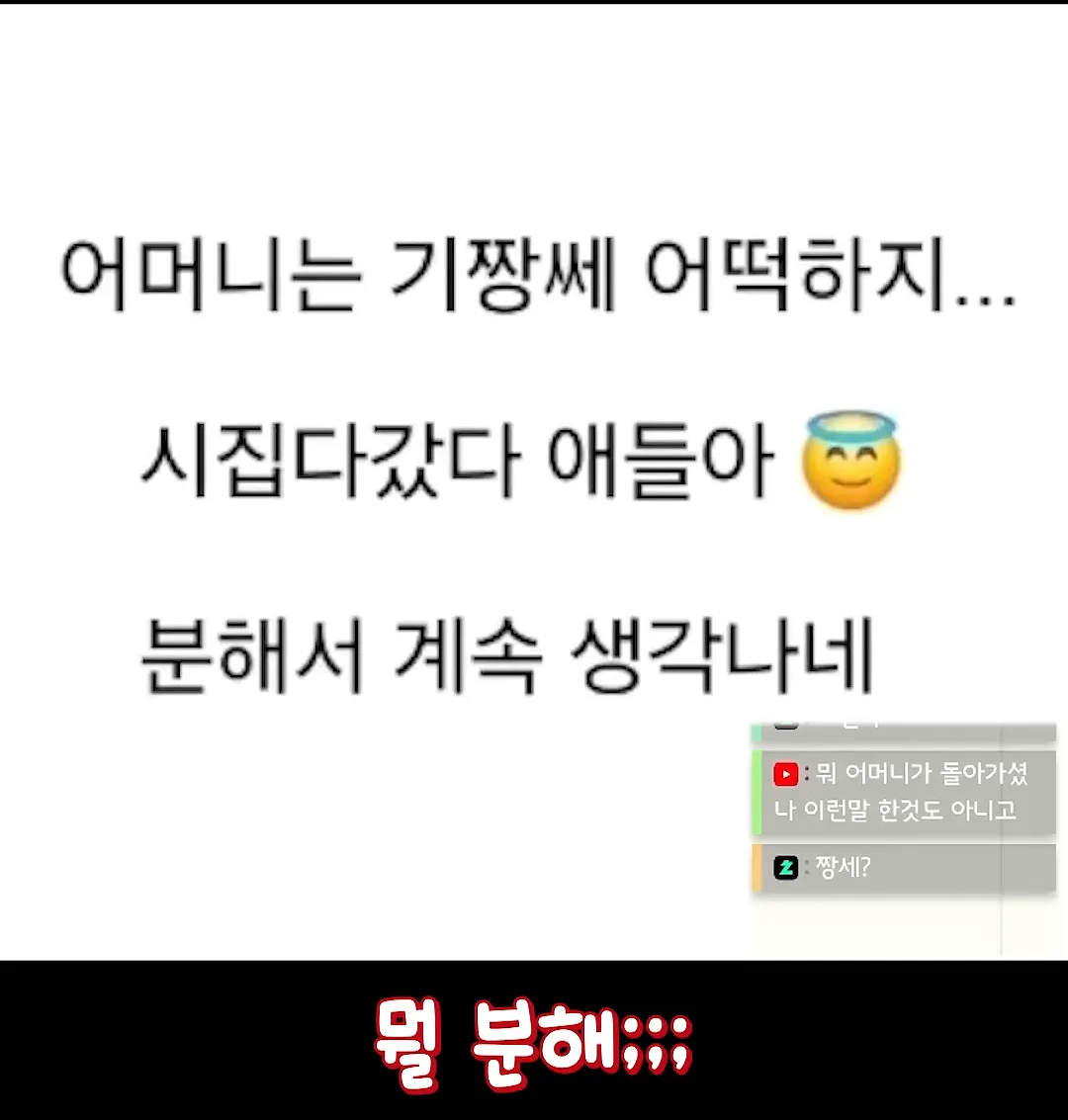 어머니는 기짱쎄 어떡하지...
시집다갔다 애들아
분해서 계속 생각나네
• 뭐 어머니가 돌아가셨 나 이런말 한것도 아니고
2짱세?
멀 분해;;;