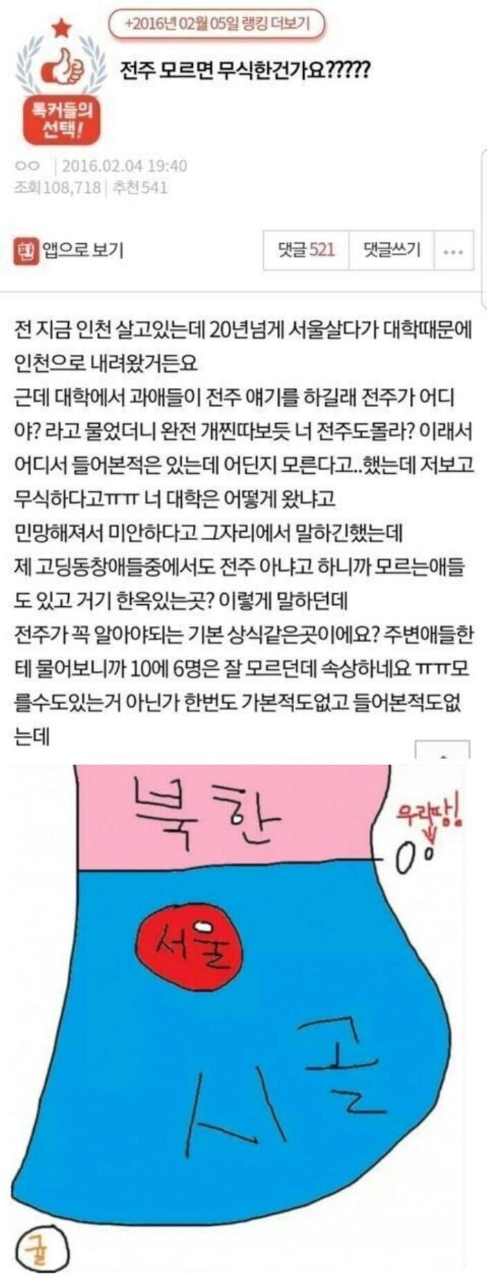 전주 모르면 무식한건가요?????
전 지금 인천 살고있는데 20년넘게 서울살다가 대학때문에 인천으로 내려왔거든요
근데 대학에서 과애들이 전주 얘기를 하길래 전주가 어디야? 라고 물었더니 완전 개찐따보듯 너 전주도몰라? 이래서 어디서 들어본적은 있는데 어딘지 모른다고..했는데 저보고 무식하다고ㅠㅠㅠㅠㅠㅠㅠ너 대학은 어떻게 왔냐고 민망해져서 미안하다고 그자리에서 말하긴했는데 제고딩동창애들중에서도 전주 아냐고 하니까 모르는애들도 있고 거기 한옥있는곳? 이렇게 말하던데 전주가 꼭 알아야되는 기본 상식같은곳이에요? 주변애들한테 물어보니까 10에 6명은 잘 모르던데 속상하네요 ㅠㅠ모를수도있는거 아닌가 한번도 가본적도없고 들어본적도없는데
