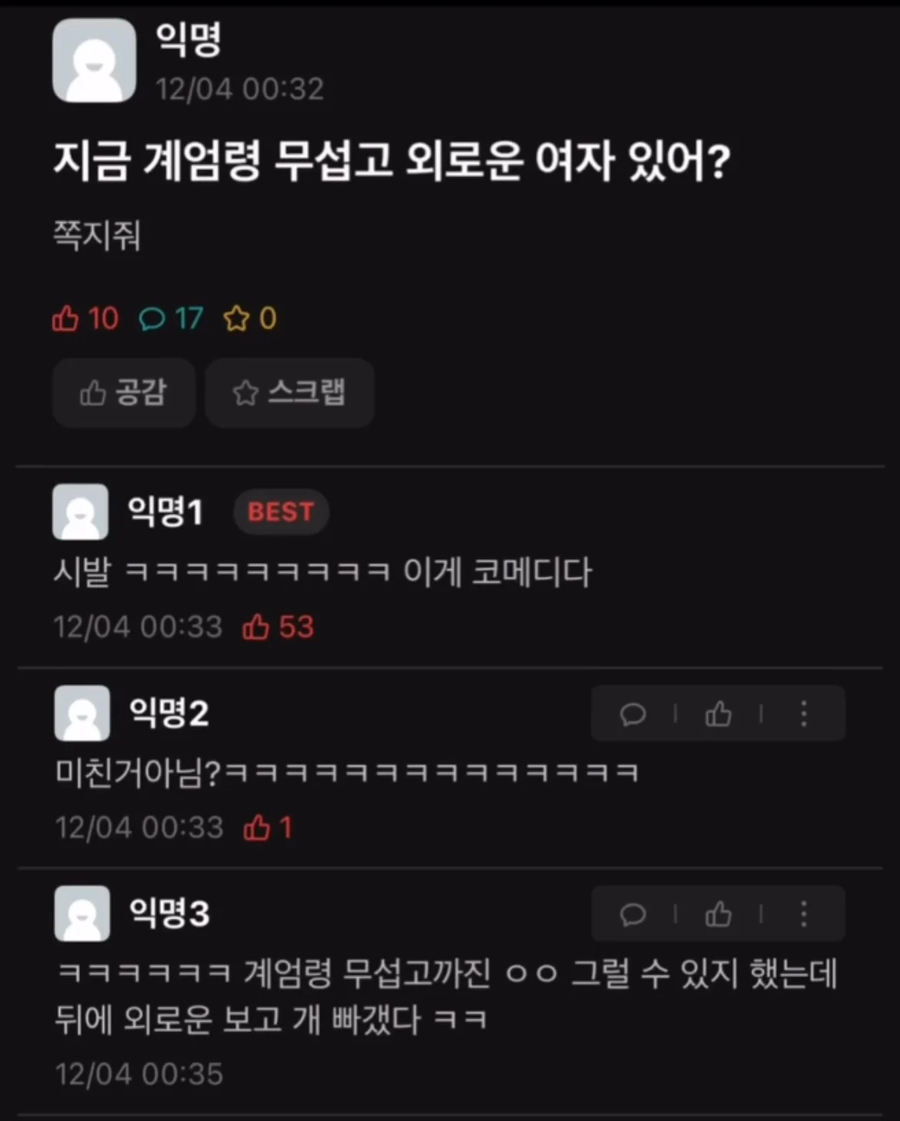익명
12/04 00:32
지금 계엄령 무섭고 외로운 여자 있어?
쪽지줘
10170
공감
☆
스크랩
익명1
BEST
시발 ㅋㅋㅋㅋㅋㅋㅋㅋㅋ 이게 코메디다
12/04 00:33
●
익명2
53
미친거아님?ㅋㅋㅋㅋㅋㅋㅋㅋㅋㅋㅋㅋㅋㅋ
12/04 00:33 1
익명3
ㅋㅋㅋㅋㅋㅋ 계엄령 무섭고까진 ㅇㅇ 그럴 수 있지 했는데 뒤에 외로운 보고 개 빠갰다 ㅋㅋ
12/04 00:35