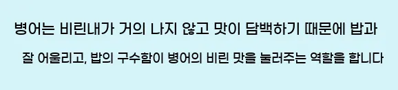  병어는 비린내가 거의 나지 않고 맛이 담백하기 때문에 밥과 잘 어울리고, 밥의 구수함이 병어의 비린 맛을 눌러주는 역할을 합니다