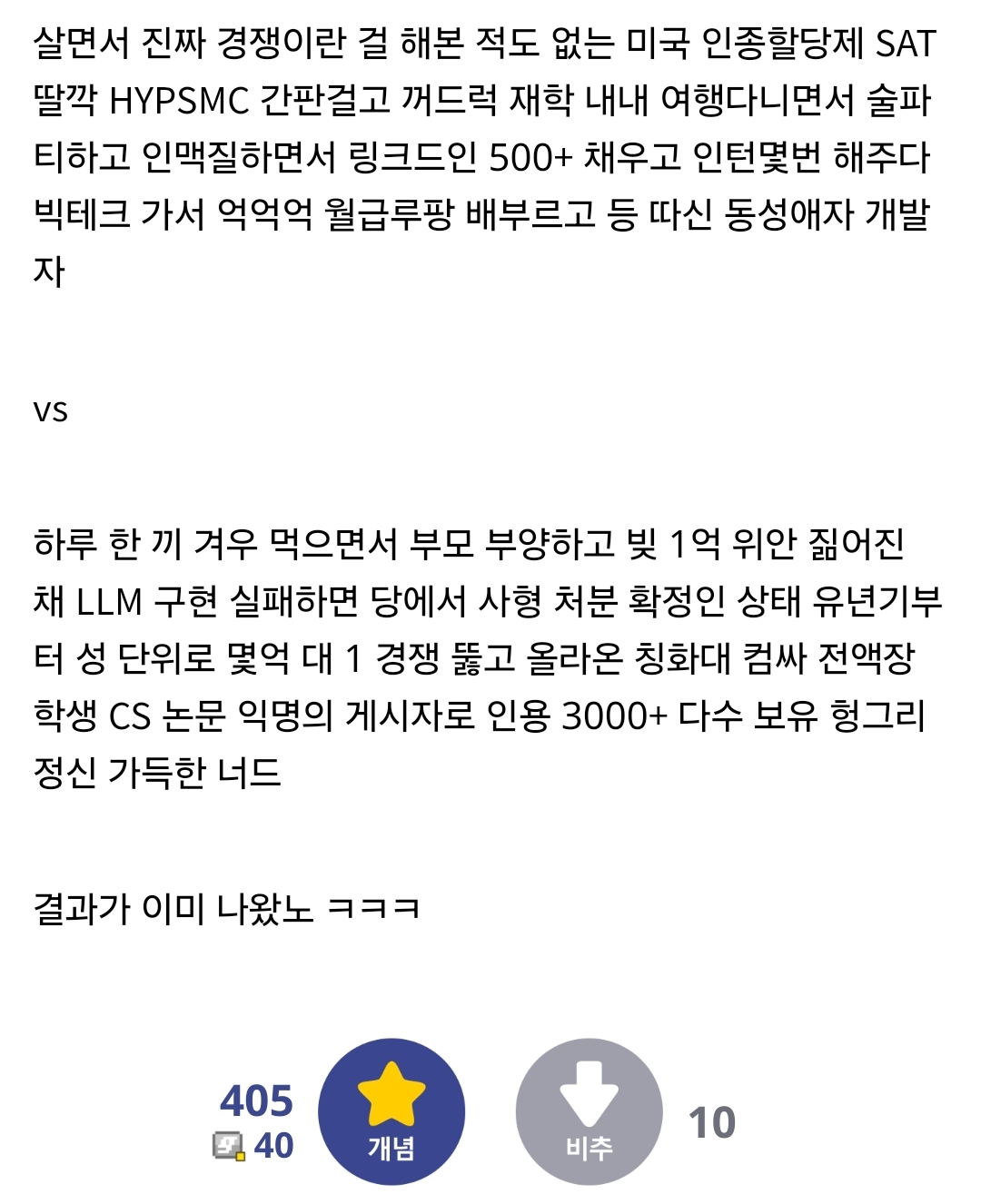 살면서 진짜 경쟁이란 걸 해본 적도 없는 미국 인종할당제 SAT 딸깍 HYPSMC 간판걸고 꺼드럭 재학 내내 여행다니면서 술파 티하고 인맥질하면서 링크드인 500+ 채우고 인턴몇번 해주다 빅테크 가서 억억억 월급루팡 배부르고 등 따신 동성애자 개발 자
VS
하루 한 끼 겨우 먹으면서 부모 부양하고 빚 1억 위안 짊어진 채 LLM 구현 실패하면 당에서 사형 처분 확정인 상태 유년기부 터 성 단위로 몇억 대 1 경쟁 뚫고 올라온 칭화대 컴싸 전액장 학생 CS 논문 익명의 게시자로 인용 3000+ 다수 보유 헝그리 정신 가득한 너드
결과가 이미 나왔노 ㅋㅋㅋ