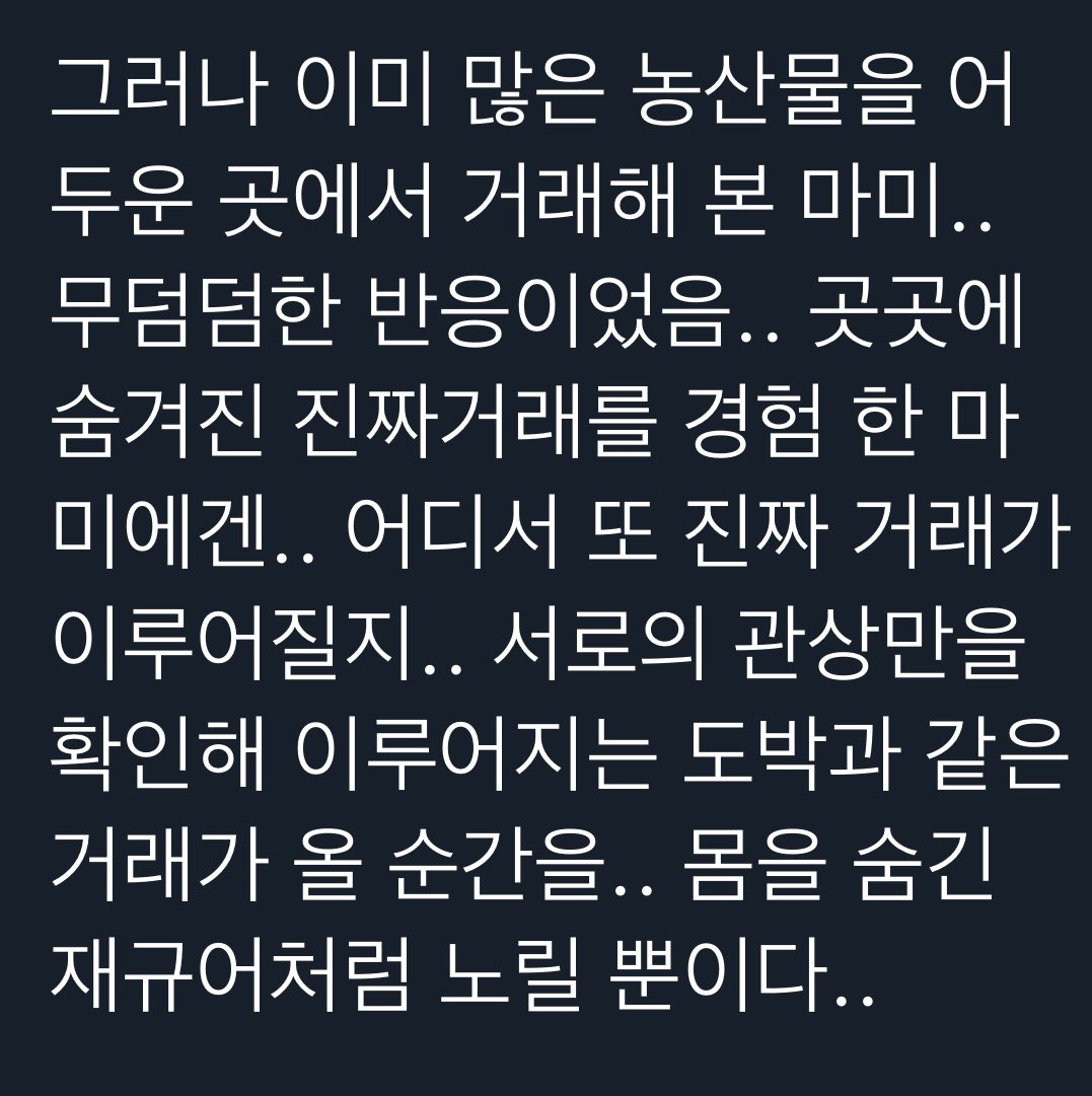 그러나 이미 많은 농산물을 어 두운 곳에서 거래해 본 마미.. 무덤덤한 반응이었음.. 곳곳에 숨겨진 진짜거래를 경험 한 마 미에겐.. 어디서 또 진짜 거래가 이루어질지.. 서로의 관상만을 확인해 이루어지는 도박과 같은 거래가 올 순간을.. 몸을 숨긴 재규어처럼 노릴 뿐이다..