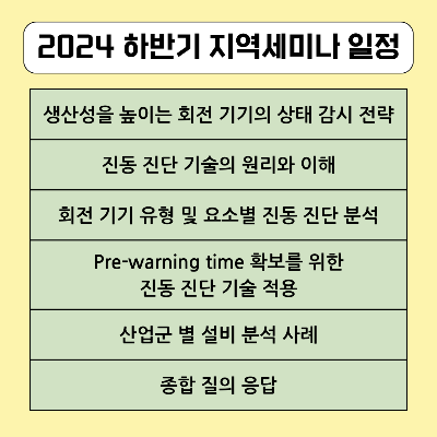 2024-하반기-지역-세미나-교육-일정에-대해-소개해-드리겠습니다.
생산성을-높이는-회전-기기의-상태-감시-전략,-진동-진단-기술의-원리와-이해,-회전-기기-유형-및-요소별-진동-진단-분석,-사전-경고-시간-확보를-위한-진동-진단-기술-적용-그리고-산업군-별-설비-분석-사례를-공유합니다.