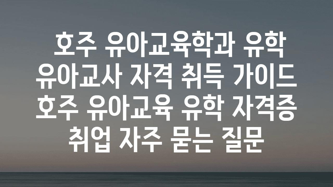  호주 유아교육학과 유학 유아교사 자격 취득 설명서  호주 유아교육 유학 자격증 취업 자주 묻는 질문