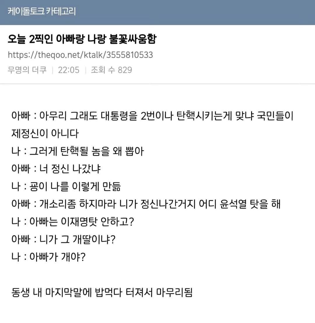 케이돌토크 카테고리
오늘 2찍인 아빠랑 나랑 불꽃싸움함
https://theqoo.net/ktalk/3555810533
무명의 더쿠
22:05
조회수 829
아빠 : 아무리 그래도 대통령을 2번이나 탄핵시키는게 맞냐 국민들이
제정신이 아니다
나 : 그러게 탄핵될 놈을 왜 뽑아
아빠 : 너 정신 나갔냐
나 :
공이 나를 이렇게 만듦
아빠 : 개소리좀 하지마라 니가 정신나간거지 어디 윤석열 탓을 해
나 : 아빠는 이재명탓 안하고?
아빠 : 니가 그 개딸이냐?
나 : 아빠가 개야?
동생 내 마지막말에 밥먹다 터져서 마무리됨