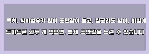  특히, 식이섬유가 많아 포만감이 높고, 칼로리도 낮아, 아침에 토마토를 한두 개 먹으면, 금세 포만감을 느낄 수 있습니다