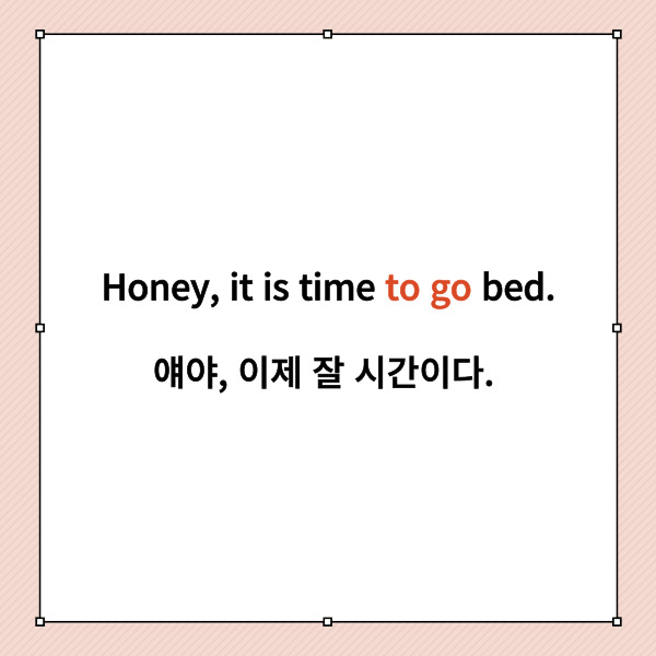 Honey, it is time to go bed.

얘야, 이제 잘 시간이다.



여기에서 to부정사는 to go이죠.

방금 it-to 배웠다고 이 문장에 써먹으시면 안돼요.

혹시 헷갈리시는 분이 있으실까

한 번 그렇게 해석해보면

‘잠자리에 드는 것은 시간이다.’

이상하죠?



여기에서 to부정사는

time을 수식하는 것으로 보아야 합니다.