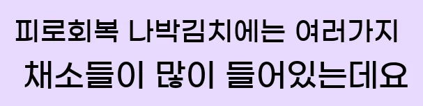  5.피로회복 나박김치에는 여러가지 채소들이 많이 들어있는데요.