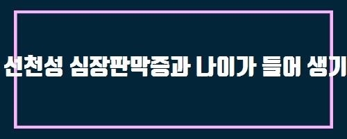  선천성 심장판막증과 나이가 들어 생기는 심장판막증과는 어떻게 다른지요?
