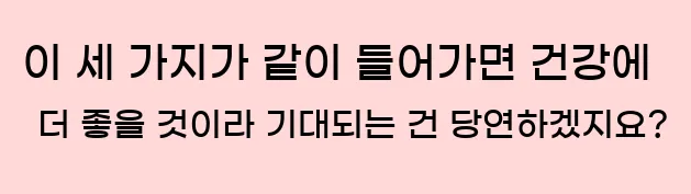  이 세 가지가 같이 들어가면 건강에 더 좋을 것이라 기대되는 건 당연하겠지요?