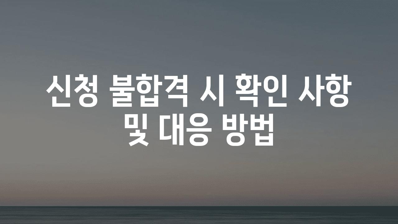 신청 불합격 시 확인 사항 및 대응 방법