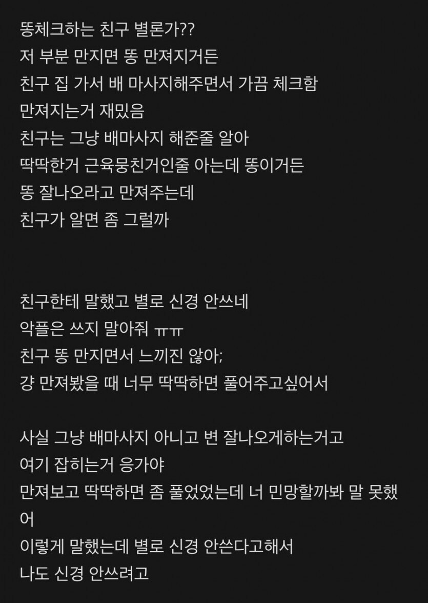 똥체크하는 친구 별론가?? 저 부분 만지면 똥 만져지거든 친구 집 가서 배 마사지해주면서 가끔 체크함 만져지는거 재밌음 친구는 그냥 배마사지 해준줄 알아 딱딱한거 근육뭉친거인줄 아는데 똥이거든 똥 잘나오라고 만져주는데 친구가 알면 좀 그럴까
친구한테 말했고 별로 신경 안쓰네 악플은 쓰지 말아줘 ㅠㅠ 친구 똥 만지면서 느끼진 않아; 걍 만져봤을 때 너무 딱딱하면 풀어주고싶어서
사실 그냥 배마사지 아니고 변 잘나오게하는거고 여기 잡히는거 응가야 만져보고 딱딱하면 좀 풀었었는데 너 민망할까봐 말 못했 어
이렇게 말했는데 별로 신경 안쓴다고해서 나도 신경 안쓰려고