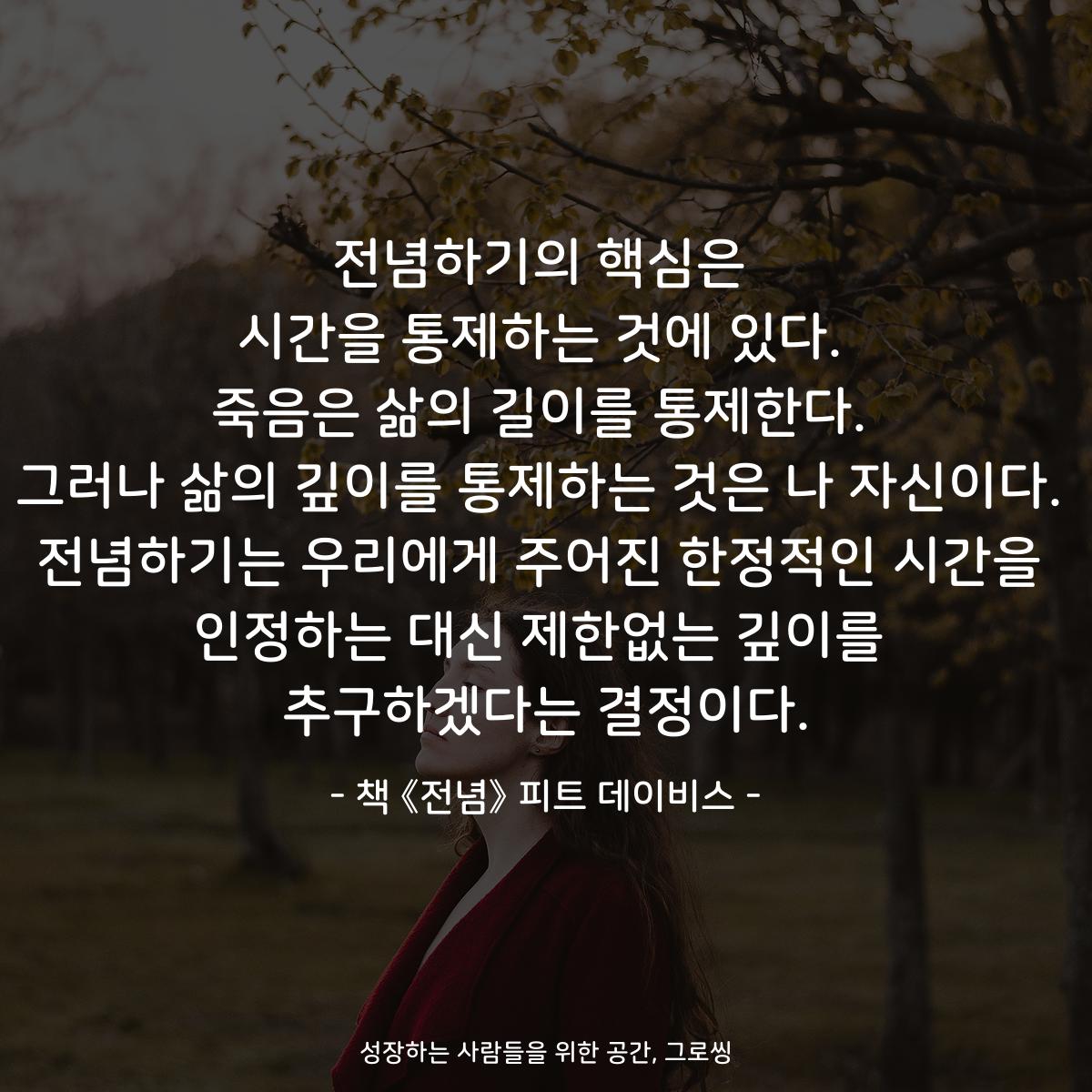 전념하기의 핵심은
시간을 통제하는 것에 있다.
죽음은 삶의 길이를 통제한다.
그러나 삶의 깊이를 통제하는 것은 나 자신이다.
전념하기는 우리에게 주어진 한정적인 시간을
인정하는 대신 제한없는 깊이를
추구하겠다는 결정이다.